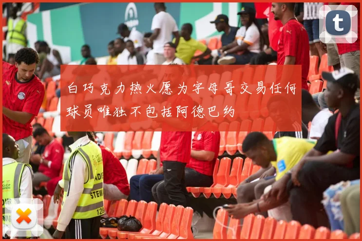 白巧克力热火愿为字母哥交易任何球员唯独不包括阿德巴约