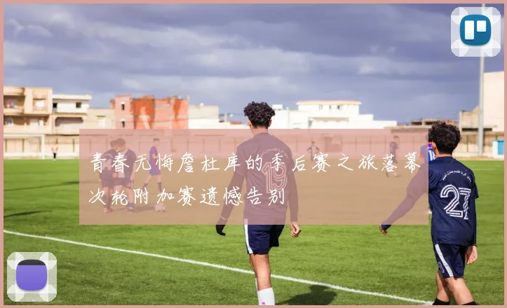 青春无悔詹杜库的季后赛之旅落幕次轮附加赛遗憾告别