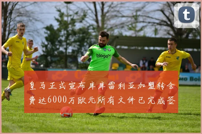 皇马正式宣布库库雷利亚加盟转会费达6000万欧元所有文件已完成签署