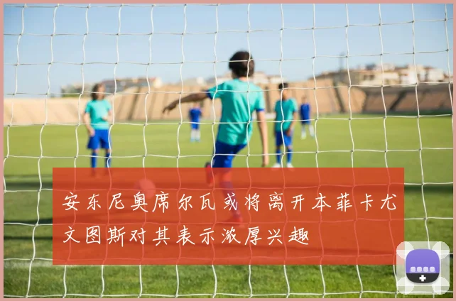 安东尼奥席尔瓦或将离开本菲卡尤文图斯对其表示浓厚兴趣
