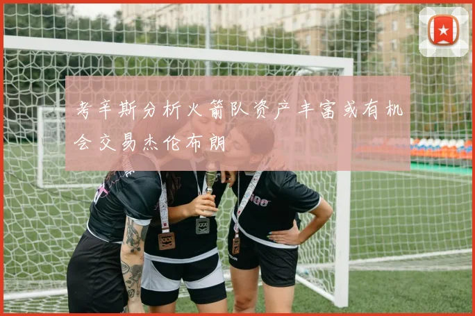 考辛斯分析火箭队资产丰富或有机会交易杰伦布朗