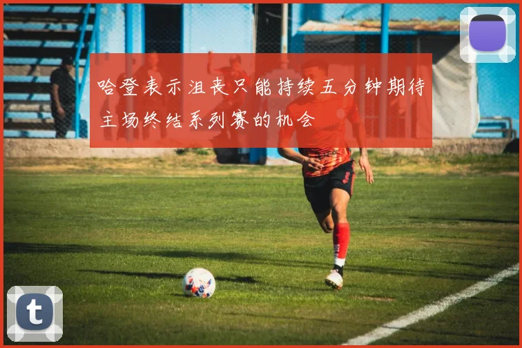 哈登表示沮丧只能持续五分钟期待主场终结系列赛的机会