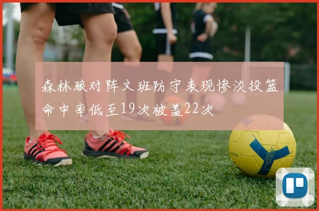 森林狼对阵文班防守表现惨淡投篮命中率低至19次被盖22次