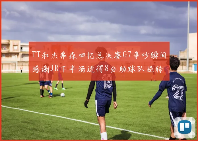 TT和杰弗森回忆总决赛G7争吵瞬间感谢JR下半场连得8分助球队逆转